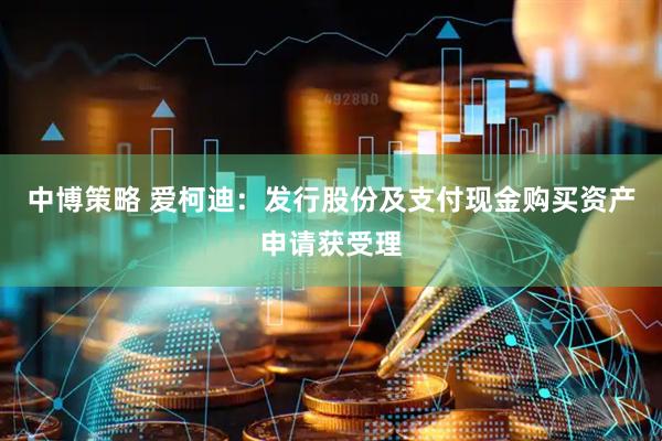 中博策略 爱柯迪：发行股份及支付现金购买资产申请获受理