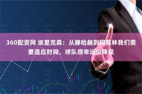 360配资网 埃里克森：从滕哈赫到阿莫林我们需要适应时间，球队很幸运没降级