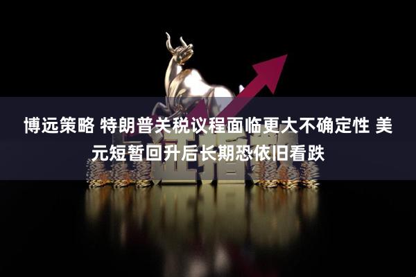 博远策略 特朗普关税议程面临更大不确定性 美元短暂回升后长期恐依旧看跌