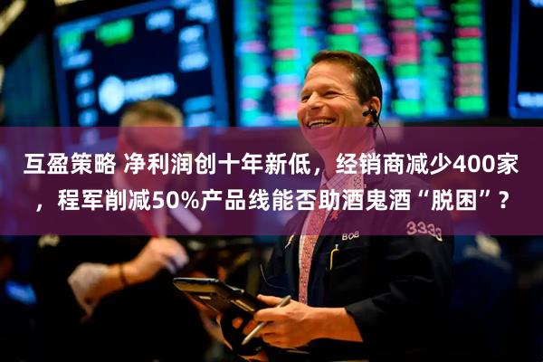 互盈策略 净利润创十年新低，经销商减少400家，程军削减50%产品线能否助酒鬼酒“脱困”？