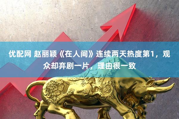优配网 赵丽颖《在人间》连续两天热度第1，观众却弃剧一片，理由很一致
