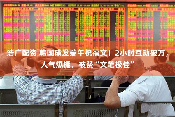 浩广配资 韩国瑜发端午祝福文！2小时互动破万，人气爆棚，被赞“文笔极佳”