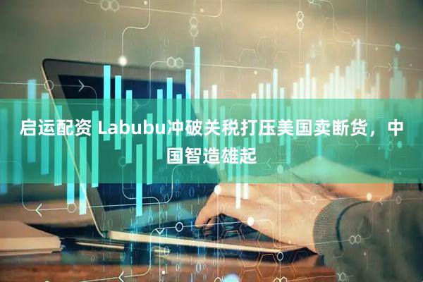 启运配资 Labubu冲破关税打压美国卖断货，中国智造雄起