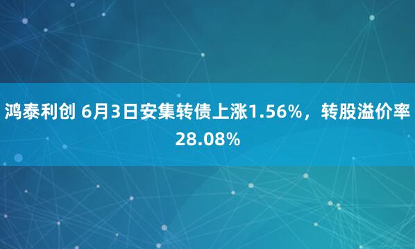 鸿泰利创 6月3日安集转债上涨1.56%，转股溢价率28.08%
