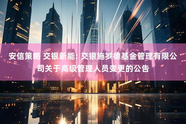 安信策略 交银新能: 交银施罗德基金管理有限公司关于高级管理人员变更的公告