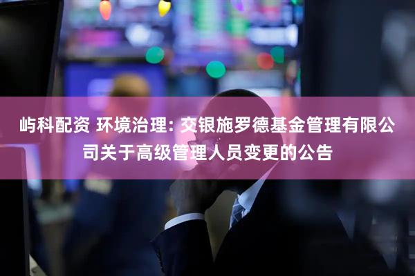 屿科配资 环境治理: 交银施罗德基金管理有限公司关于高级管理人员变更的公告