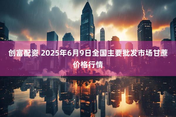 创富配资 2025年6月9日全国主要批发市场甘蔗价格行情
