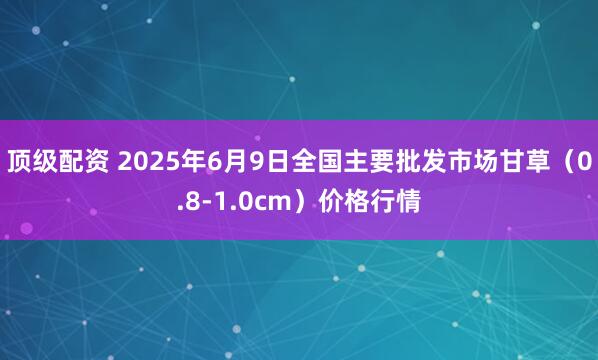顶级配资 2025年6月9日全国主要批发市场甘草（0.8-1.0cm）价格行情