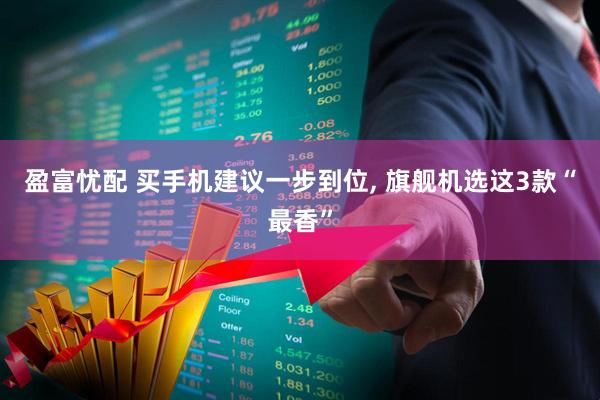 盈富忧配 买手机建议一步到位, 旗舰机选这3款“最香”