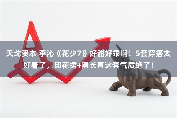 天戈资本 李沁《花少7》好甜好乖啊！5套穿搭太好看了，印花裙+黑长直这套气质绝了！