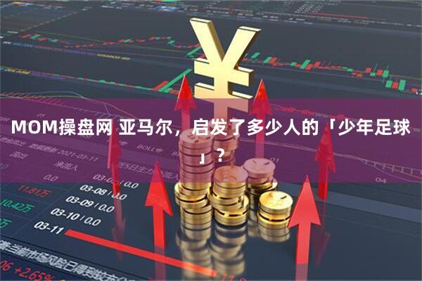 MOM操盘网 亚马尔，启发了多少人的「少年足球」？
