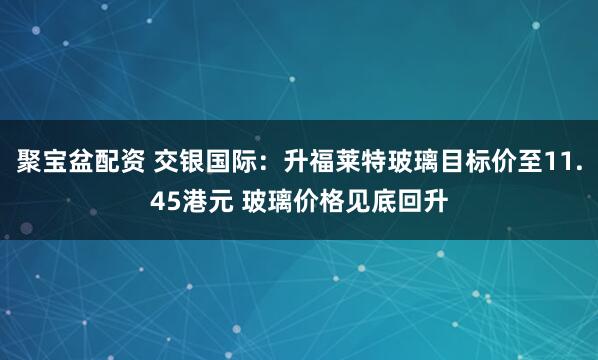 聚宝盆配资 交银国际：升福莱特玻璃目标价至11.45港元 玻璃价格见底回升