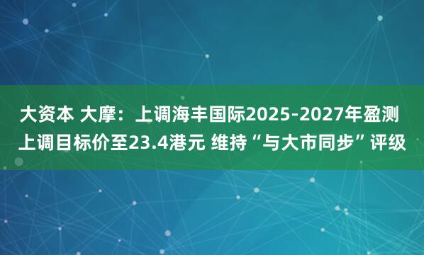 大资本 大摩：上调海丰国际2025-2027年盈测 上调目标价至23.4港元 维持“与大市同步”评级