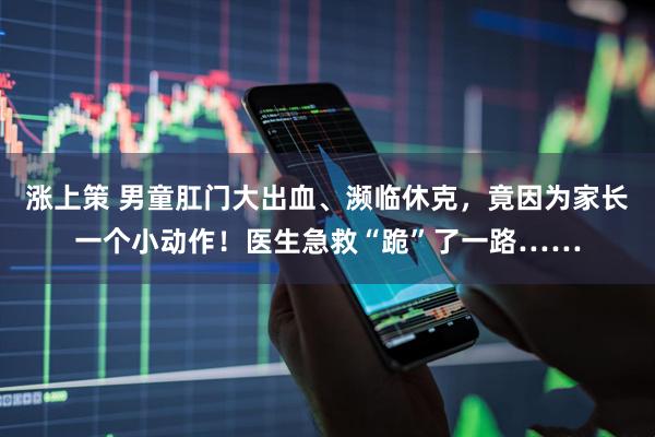 涨上策 男童肛门大出血、濒临休克，竟因为家长一个小动作！医生急救“跪”了一路……