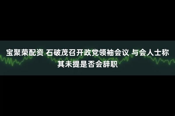 宝聚荣配资 石破茂召开政党领袖会议 与会人士称其未提是否会辞职