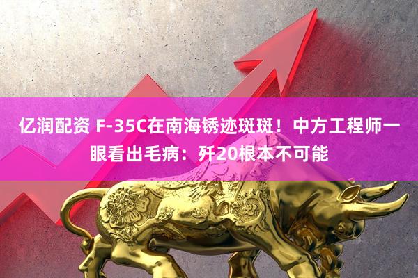亿润配资 F-35C在南海锈迹斑斑!中方工程师一眼看出毛病:歼20根本不可能