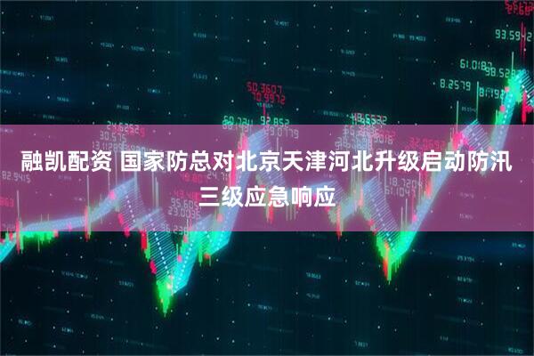 融凯配资 国家防总对北京天津河北升级启动防汛三级应急响应
