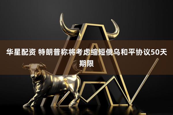 华星配资 特朗普称将考虑缩短俄乌和平协议50天期限