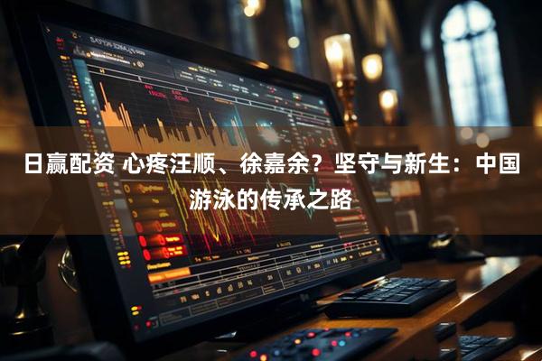 日赢配资 心疼汪顺、徐嘉余？坚守与新生：中国游泳的传承之路