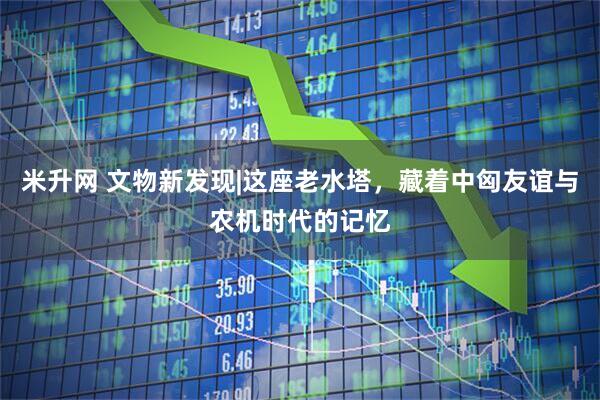 米升网 文物新发现|这座老水塔，藏着中匈友谊与农机时代的记忆
