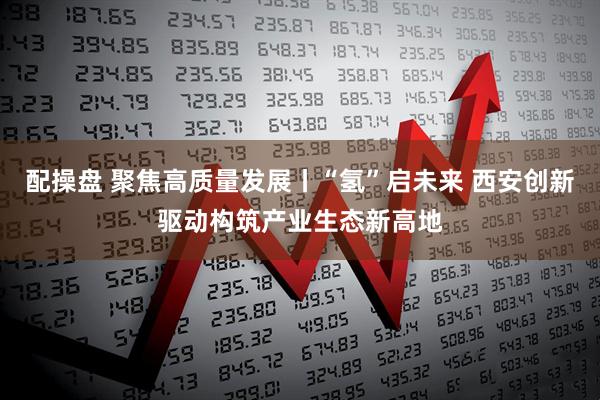 配操盘 聚焦高质量发展丨“氢”启未来 西安创新驱动构筑产业生态新高地