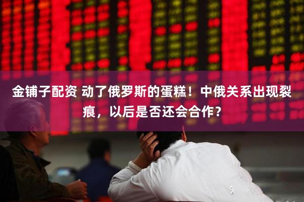 金铺子配资 动了俄罗斯的蛋糕！中俄关系出现裂痕，以后是否还会合作？