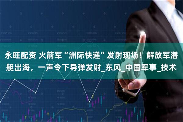 永旺配资 火箭军“洲际快递”发射现场！解放军潜艇出海，一声令下导弹发射_东风_中国军事_技术