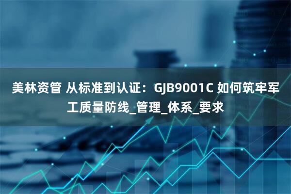 美林资管 从标准到认证：GJB9001C 如何筑牢军工质量防线_管理_体系_要求