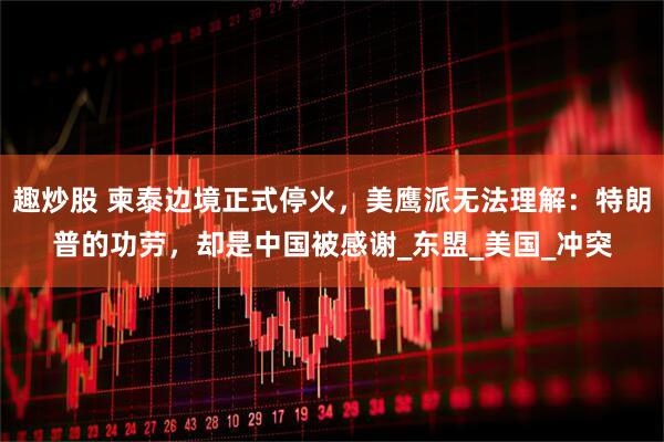趣炒股 柬泰边境正式停火，美鹰派无法理解：特朗普的功劳，却是中国被感谢_东盟_美国_冲突