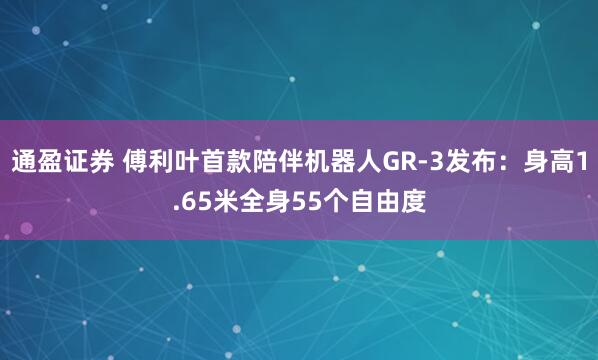 通盈证券 傅利叶首款陪伴机器人GR-3发布：身高1.65米全身55个自由度