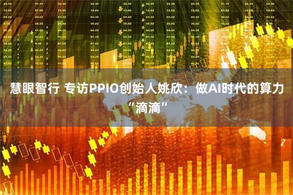 慧眼智行 专访PPIO创始人姚欣：做AI时代的算力“滴滴”