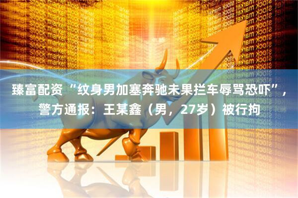 臻富配资 “纹身男加塞奔驰未果拦车辱骂恐吓”，警方通报：王某鑫（男，27岁）被行拘