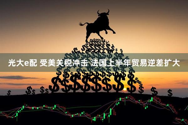 光大e配 受美关税冲击 法国上半年贸易逆差扩大