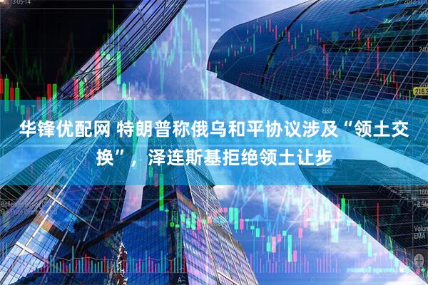 华锋优配网 特朗普称俄乌和平协议涉及“领土交换”，泽连斯基拒绝领土让步