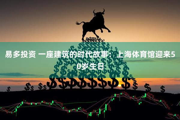 易多投资 一座建筑的时代故事：上海体育馆迎来50岁生日