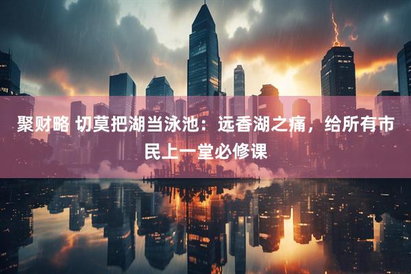 聚财略 切莫把湖当泳池：远香湖之痛，给所有市民上一堂必修课