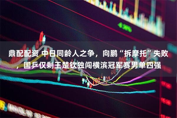 鼎配配资 中日同龄人之争，向鹏“拆摩托”失败，国乒仅剩王楚钦独闯横滨冠军赛男单四强