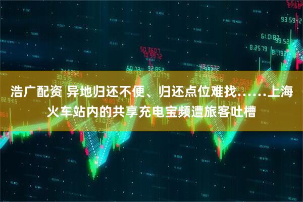 浩广配资 异地归还不便、归还点位难找……上海火车站内的共享充电宝频遭旅客吐槽