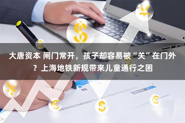 大唐资本 闸门常开，孩子却容易被“关”在门外？上海地铁新规带来儿童通行之困