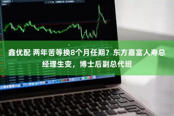鑫优配 两年苦等换8个月任期？东方嘉富人寿总经理生变，博士后副总代班