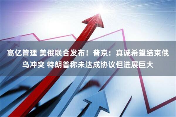 高亿管理 美俄联合发布！普京：真诚希望结束俄乌冲突 特朗普称未达成协议但进展巨大