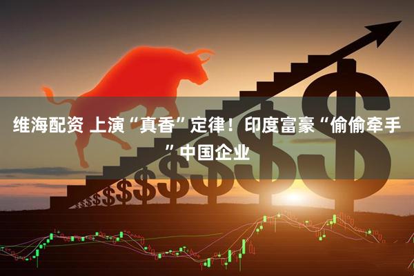 维海配资 上演“真香”定律！印度富豪“偷偷牵手”中国企业