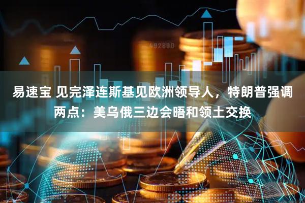 易速宝 见完泽连斯基见欧洲领导人，特朗普强调两点：美乌俄三边会晤和领土交换