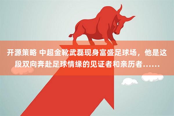 开源策略 中超金靴武磊现身富盛足球场，他是这段双向奔赴足球情缘的见证者和亲历者……