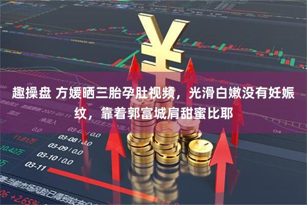 趣操盘 方媛晒三胎孕肚视频，光滑白嫩没有妊娠纹，靠着郭富城肩甜蜜比耶
