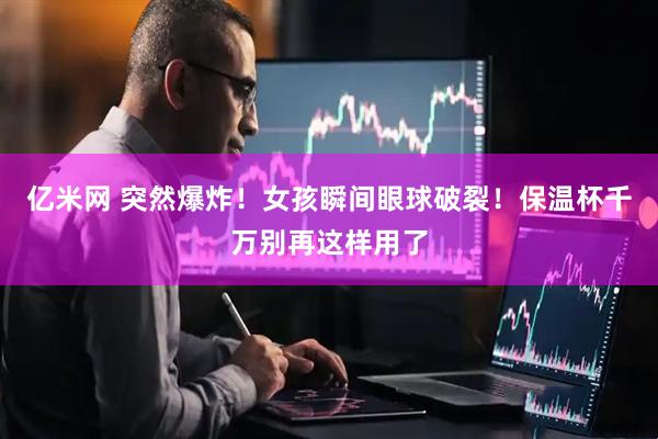 亿米网 突然爆炸！女孩瞬间眼球破裂！保温杯千万别再这样用了