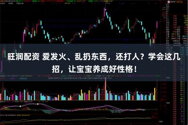旺润配资 爱发火、乱扔东西，还打人？学会这几招，让宝宝养成好性格！
