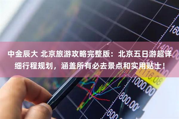 中金辰大 北京旅游攻略完整版：北京五日游超详细行程规划，涵盖所有必去景点和实用贴士！
