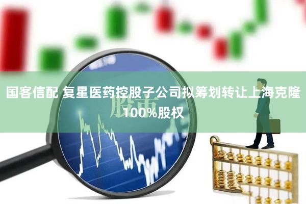 国客信配 复星医药控股子公司拟筹划转让上海克隆100%股权