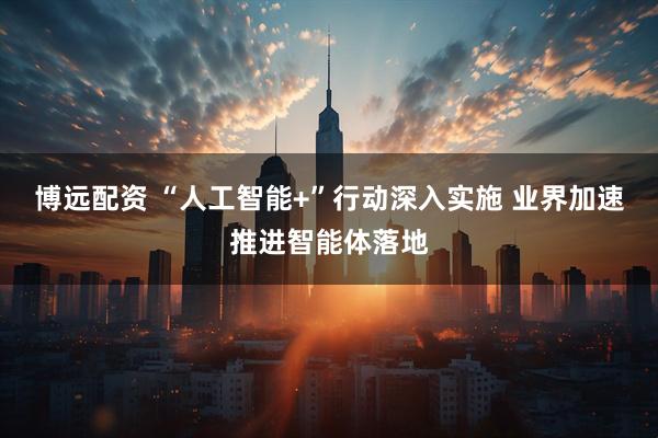 博远配资 “人工智能+”行动深入实施 业界加速推进智能体落地